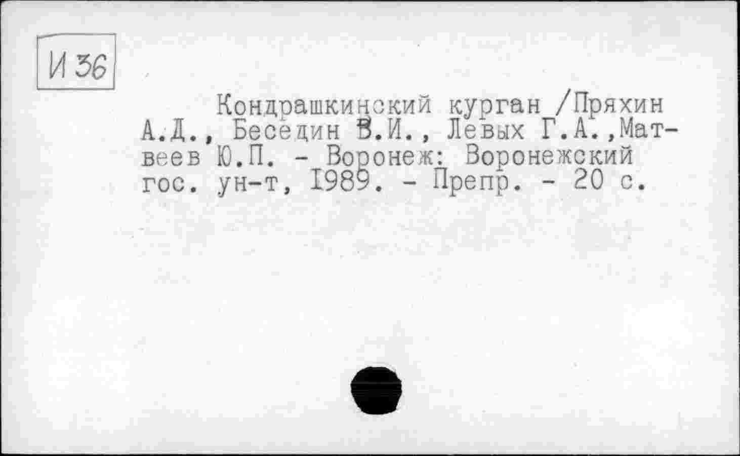 ﻿И 56
Кондрашкинекий курган /Пряхин А.Д., Бесецин Й.И., Левых Г.А.»Матвеев Ю.П. - Вооонеж: Воронежский гос. ун-т, 1989. - Препр. - 20 с.